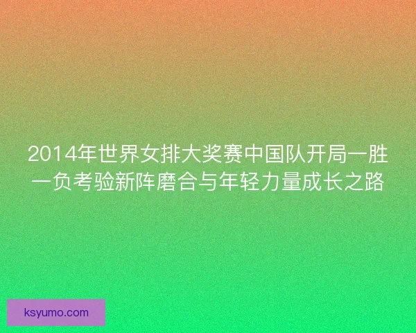 2014年世界女排大奖赛中国队开局一胜一负考验新阵磨合与年轻力量成长之路