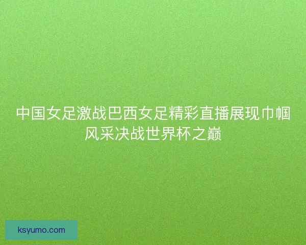 中国女足激战巴西女足精彩直播展现巾帼风采决战世界杯之巅