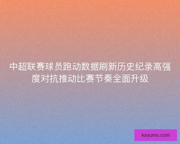 中超联赛球员跑动数据刷新历史纪录高强度对抗推动比赛节奏全面升级