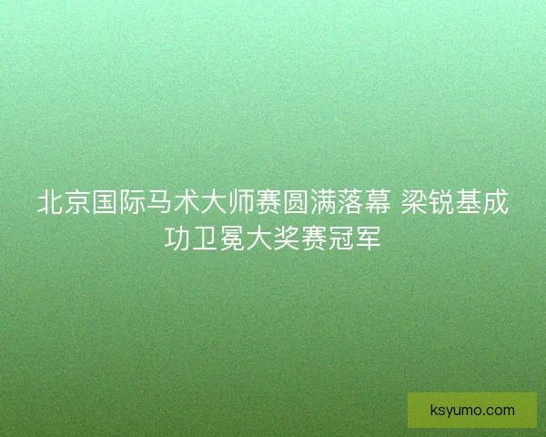 北京国际马术大师赛圆满落幕 梁锐基成功卫冕大奖赛冠军
