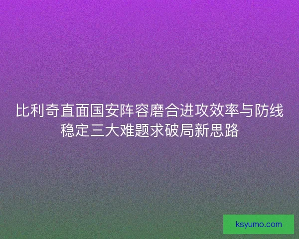 比利奇直面国安阵容磨合进攻效率与防线稳定三大难题求破局新思路