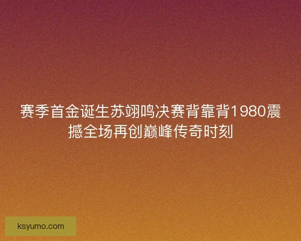 赛季首金诞生苏翊鸣决赛背靠背1980震撼全场再创巅峰传奇时刻
