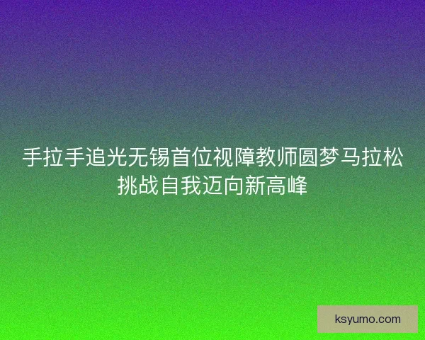 手拉手追光无锡首位视障教师圆梦马拉松挑战自我迈向新高峰