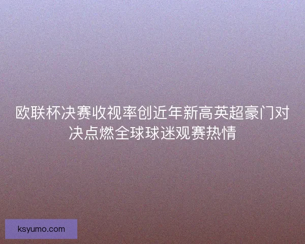 欧联杯决赛收视率创近年新高英超豪门对决点燃全球球迷观赛热情
