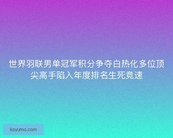 世界羽联男单冠军积分争夺白热化多位顶尖高手陷入年度排名生死竞速