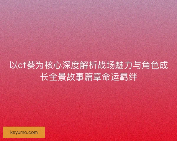 以cf葵为核心深度解析战场魅力与角色成长全景故事篇章命运羁绊