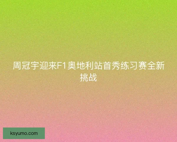 周冠宇迎来F1奥地利站首秀练习赛全新挑战