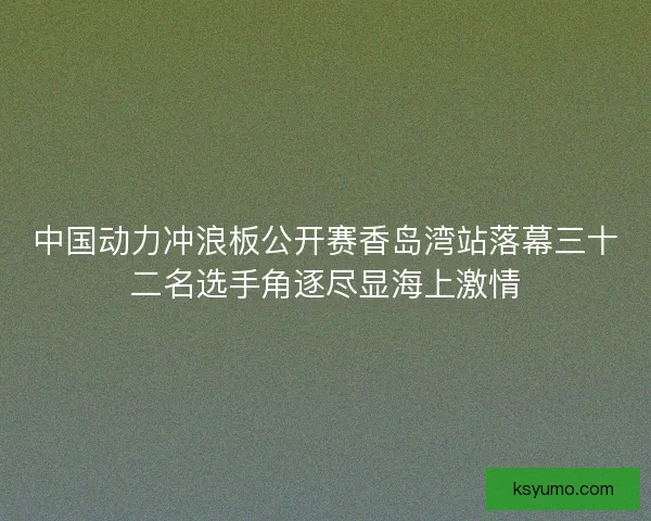 中国动力冲浪板公开赛香岛湾站落幕三十二名选手角逐尽显海上激情