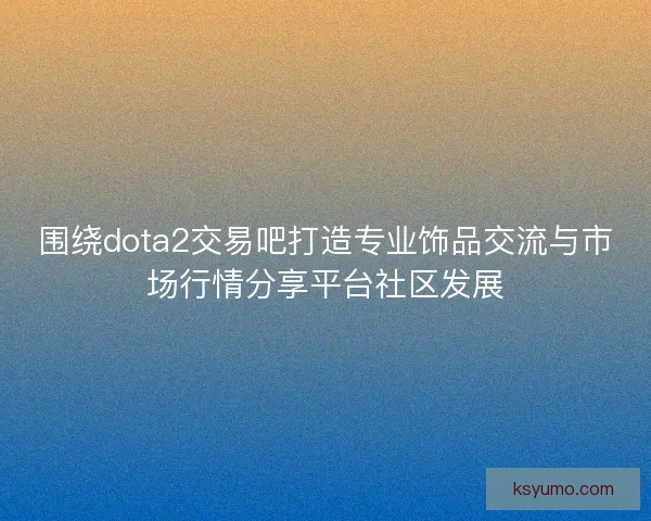 围绕dota2交易吧打造专业饰品交流与市场行情分享平台社区发展